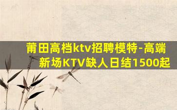 莆田高档ktv招聘模特-高端新场KTV缺人日结1500起